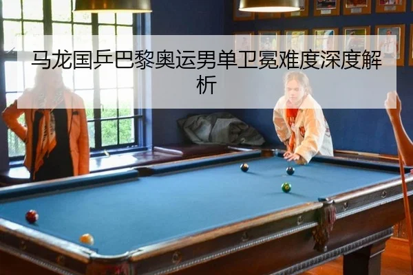 马龙国乒巴黎奥运男单卫冕难度深度解析