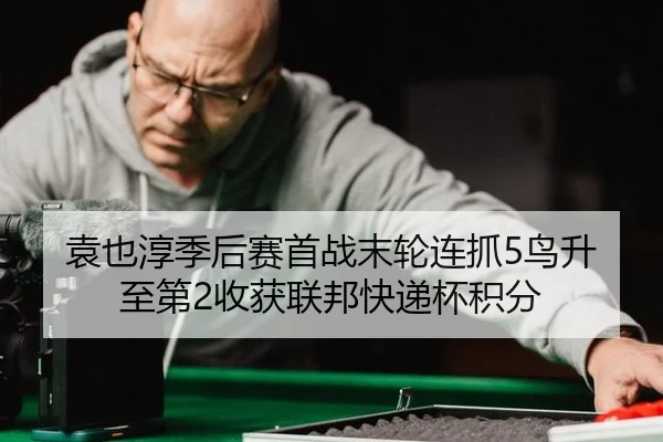 袁也淳季后赛首战末轮连抓5鸟升至第2收获联邦快递杯积分
